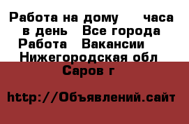 Работа на дому 2-3 часа в день - Все города Работа » Вакансии   . Нижегородская обл.,Саров г.